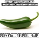 Jalapeno  | GOOD GUY JALAPENO IS CONCERNED THAT YOU'RE NOT GETTING ENOUGH CALCIUM FORCES YOU TO DRINK MILK | image tagged in jalapeno | made w/ Imgflip meme maker