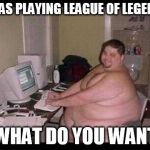 Fat Programmer | I WAS PLAYING LEAGUE OF LEGENDS WHAT DO YOU WANT | image tagged in fat programmer | made w/ Imgflip meme maker
