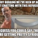 Napoleon Dynamite Bro | QUIT BUGGING ME I'VE BEEN UP ALL NIGHT CHATTING WITH THIS REFUGEE GIRL SO I GUESS YOU COULD SAY THINGS ARE GETTING PRETTY SYRIOUS | image tagged in napoleon dynamite bro | made w/ Imgflip meme maker