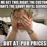 Gordon Ramsey | LET ME GET THIS RIGHT,THE CUSTOMER WANTS THE SAVOY HOTEL SERVICE... ....BUT AT  PUB PRICES! | image tagged in gordon ramsey | made w/ Imgflip meme maker