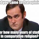 John Cleese | And you came to that opinion after how many years of studies in comparative religion? | image tagged in john cleese | made w/ Imgflip meme maker