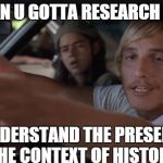 dazed and confused mcconaughey | LOOK MAN U GOTTA RESEARCH HISTORY TO UNDERSTAND THE PRESENT...IN THE CONTEXT OF HISTORY | image tagged in dazed and confused mcconaughey | made w/ Imgflip meme maker