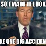 Brian Williams Smokes | SO I MADE IT LOOK LIKE ONE BIG ACCIDENT. | image tagged in brian williams smokes | made w/ Imgflip meme maker