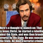 Historical fact, according to their own word | Here's a thought to munch on: That guy Jesus Christ, he started a rebellion against the State, and was then branded a terrorist by the State | image tagged in ron burgandy | made w/ Imgflip meme maker