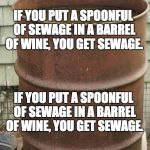 sewage | IF YOU PUT A SPOONFUL OF SEWAGE IN A BARREL OF WINE, YOU GET SEWAGE. IF YOU PUT A SPOONFUL OF SEWAGE IN A BARREL OF WINE, YOU GET SEWAGE. | image tagged in sewage | made w/ Imgflip meme maker