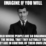 Imagine If You Will...... | IMAGINE IF YOU WILL A WORLD WHERE PEOPLE ARE SO BRAINWASHED BY THE MEDIA, THAT THEY ACTUALLY THINK THEY ARE IN CONTROL OF THEIR OWN LIVES. | image tagged in imagine if you will | made w/ Imgflip meme maker