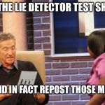 Maury Test | AND THE LIE DETECTOR TEST SHOWS YOU DID IN FACT REPOST THOSE MEMES | image tagged in maury test | made w/ Imgflip meme maker