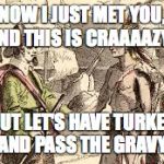 Indians n pilgrams | NOW I JUST MET YOU, AND THIS IS CRAAAAZY... BUT LET'S HAVE TURKEY AND PASS THE GRAVY. | image tagged in indians n pilgrams | made w/ Imgflip meme maker