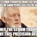 remember, he said this to luke(not exact words)  | THE STORM TROOPERS WANTED YOU TO THINK THE SAND PEOPLE KILLED THE JAWAS ONLY THE STORM TROOPS HAVE THIS PRECISION OF AIM | image tagged in ben kenobi,stormtrooper aim | made w/ Imgflip meme maker