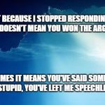 Sun behind clouds | JUST BECAUSE I STOPPED RESPONDING TO YOU, IT DOESN'T MEAN YOU WON THE ARGUMENT. SOMETIMES IT MEANS YOU'VE SAID SOMETHING SO STUPID, YOU'VE L | image tagged in sun behind clouds | made w/ Imgflip meme maker