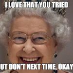 Queen'd | I LOVE THAT YOU TRIED BUT DON'T NEXT TIME, OKAY? | image tagged in queen'd | made w/ Imgflip meme maker