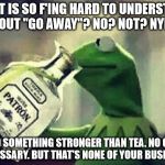 Drunk Kermit | WHAT IS SO F'ING HARD TO UNDERSTAND ABOUT "GO AWAY"? NO? NOT? NYET? I NEED SOMETHING STRONGER THAN TEA. NO GLASS NECESSARY. BUT THAT'S NONE  | image tagged in drunk kermit | made w/ Imgflip meme maker