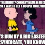  It's Run By A Big Eastern Syndicate | THE KERMIT/ CONNERY MEME WAR IS JUST A WAY TO GET A COUPLE MORE VIEWS IT'S RUN BY A BIG EASTERN SYNDICATE, YOU KNOW | image tagged in  it's run by a big eastern syndicate | made w/ Imgflip meme maker