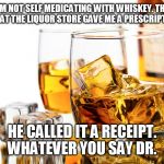 Good Whiskey | I'M NOT SELF MEDICATING WITH WHISKEY. THE GUY AT THE LIQUOR STORE GAVE ME A PRESCRIPTION. HE CALLED IT A RECEIPT. WHATEVER YOU SAY DR. | image tagged in good whiskey | made w/ Imgflip meme maker
