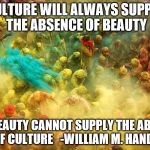 Culture | CULTURE WILL ALWAYS SUPPLY THE ABSENCE OF BEAUTY BUT BEAUTY CANNOT SUPPLY THE ABSENCE OF CULTURE-WILLIAM M. HANDY | image tagged in culture | made w/ Imgflip meme maker