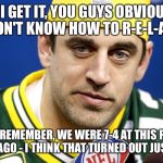 Aaron Rodgers lol | OK, I GET IT, YOU GUYS OBVIOUSLY DON'T KNOW HOW TO R-E-L-A-X JUST REMEMBER, WE WERE 7-4 AT THIS POINT 5 YRS AGO - I THINK THAT TURNED OUT JU | image tagged in aaron rodgers lol | made w/ Imgflip meme maker