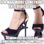 High Heels | IF A MAN WORE SOMETHING THIS RIDICULOUS HE WOULD BE ACCUSED OF COMPENSATING FOR "SOMETHING" | image tagged in high heels | made w/ Imgflip meme maker