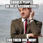 Mr. Bean | SHOULD PEOPLE BE HELD ACCOUNTABLE FOR THEIR JOB, NAW! | image tagged in mr bean | made w/ Imgflip meme maker