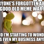 Kermit Reflecting  | EVERYONE'S FORGOTTEN ABOUT THE GOOD OLD MEME WAR DAYS AND I'M STARTING TO WONDER IF IT'S EVEN MY BUSINESS ANYMORE | image tagged in kermit reflecting  | made w/ Imgflip meme maker