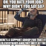 i could use a drink | OH, YOU HATE YOUR JOB? WHY DIDN'T YOU SAY SO? THERE'S A SUPPORT GROUP FOR THAT. IT'S CALLED EVERYBODY, AND THEY MEET AT THE BAR. | image tagged in i could use a drink | made w/ Imgflip meme maker