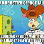 Sandy Cheeks That Might Make Ya Feel a Little Better. | YOU'D BE BETTER OFF NOT TALKIN' ABOUT YER PREDICAMENT. THAT MIGHT HELP YA FEEL A LITTLE BETTER. | image tagged in sandy cheeks - in almost any jam,memes,sandy cheeks,spongebob squarepants,squirrel,cowboy hat | made w/ Imgflip meme maker