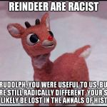 Racist Reindeer | REINDEER ARE RACIST "RUDOLPH, YOU WERE USEFUL TO US, BUT YOU'RE STILL RADICALLY DIFFERENT. YOUR STORY WILL LIKELY BE LOST IN THE ANNALS OF H | image tagged in reindeer | made w/ Imgflip meme maker