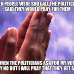 faprayer | WHEN PEOPLE WERE SHOT ALL THE POLITICIANS SAID THEY WOULD PRAY FOR THEM WHEN THE POLITICIANS ASK FOR MY VOTE I SAY NO BUT I WILL PRAY THAT T | image tagged in faprayer | made w/ Imgflip meme maker