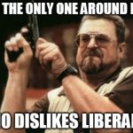 Am I The Only One Around Here Who Dislikes Liberals? | AM I THE ONLY ONE AROUND HERE WHO DISLIKES LIBERALS? | image tagged in am i the only one around here,memes,liberal vs conservative,walter the big lebowski,gun | made w/ Imgflip meme maker