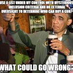 obama | USE A LIST UNDER MY CONTROL WITH MYSTERIOUS INCLUSION CRITERIA AND NO EXTERNAL OVERSIGHT TO DETERMINE WHO CAN BUY A GUN? WHAT COULD GO WRONG | image tagged in obama,memes | made w/ Imgflip meme maker