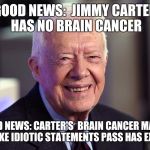 Jimmy Carter | GOOD NEWS:  JIMMY CARTER HAS NO BRAIN CANCER BAD NEWS: CARTER'S  BRAIN CANCER MADE ME MAKE IDIOTIC STATEMENTS PASS HAS EXPIRED | image tagged in jimmy carter | made w/ Imgflip meme maker