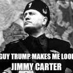 mussolini | THIS GUY TRUMP MAKES ME LOOK LIKE JIMMY CARTER | image tagged in mussolini | made w/ Imgflip meme maker