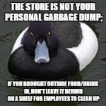 Angry mallard | THE STORE IS NOT YOUR PERSONAL GARBAGE DUMP; IF YOU BROUGHT OUTSIDE FOOD/DRINK IN, DON'T LEAVE IT BEHIND ON A SHELF FOR EMPLOYEES TO CLEAN U | image tagged in angry mallard | made w/ Imgflip meme maker