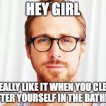 Intellectual Ryan Gosling | HEY GIRL I REALLY LIKE IT WHEN YOU CLEAN UP AFTER YOURSELF IN THE BATHROOM | image tagged in intellectual ryan gosling | made w/ Imgflip meme maker