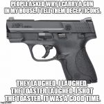 Guns  | PEOPLE ASKED WHY I CARRY A GUN IN MY HOUSE. I TELL THEM DECEPTICONS. THEY LAUGHED, I LAUGHED, THE TOASTER LAUGHED, I SHOT  THE TOASTER. IT W | image tagged in guns  | made w/ Imgflip meme maker