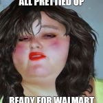 fat chick | ALL PRETTIED UP READY FOR WALMART | image tagged in fat chick | made w/ Imgflip meme maker