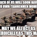 Tiannenmen tanks | EACH OF US WILL SOON HAVE OUR OWN TIANNENMEN MOMENT MAY WE ALL ACT AS HEROICALLY AS THIS MAN | image tagged in tiannenmen tanks | made w/ Imgflip meme maker