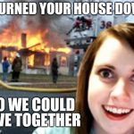 Disaster Overly Attached Girlfriend | I BURNED YOUR HOUSE DOWN SO WE COULD LIVE TOGETHER | image tagged in disaster overly attached girlfriend | made w/ Imgflip meme maker