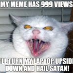 Evil cat | MY MEME HAS 999 VIEWS I'LL TURN MY LAPTOP UPSIDE DOWN AND HAIL SATAN! | image tagged in evil cat | made w/ Imgflip meme maker