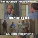 Some people like it, some people don't...i kinda like it myself... | IT SAYS HERE THAT 3 OUT OF 5 PEOPLE SUFFER WITH DIARRHEA REALLY, 3 OUT OF 5 HUH? YEAH, I GUESS THE OTHER 2 MUST ENJOY IT | image tagged in diarrhea | made w/ Imgflip meme maker