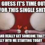 Love | I GUESS IT'S TIME OUT FOR THIS SINGLE SHIT AND REALLY GET SOMEONE THAT'S REALLY INTO ME STARTING TODAY | image tagged in love | made w/ Imgflip meme maker