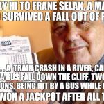 https://www.youtube.com/watch?v=dZyUWLW7kEI | SAY HI TO FRANE SELAK, A MAN WHO SURVIVED A FALL OUT OF PLANE . . . A  TRAIN CRASH IN A RIVER, CAR AND A BUS FALL DOWN THE CLIFF, TWO CAR EX | image tagged in the luckiest unlucky man in the world | made w/ Imgflip meme maker