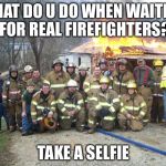 dont forget the selfie | WHAT DO U DO WHEN WAITING FOR REAL FIREFIGHTERS? TAKE A SELFIE | image tagged in dont forget the selfie | made w/ Imgflip meme maker