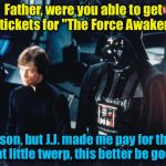 Darth Vader & Luke Skywalker | Father, were you able to get the tickets for "The Force Awakens?" Yes son, but J.J. made me pay for them! That little twerp, this better be  | image tagged in darth vader  luke skywalker | made w/ Imgflip meme maker