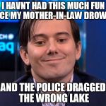 Shkreli | I HAVNT HAD THIS MUCH FUN SINCE MY MOTHER-IN-LAW DROWNED AND THE POLICE DRAGGED THE WRONG LAKE | image tagged in shkreli | made w/ Imgflip meme maker