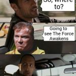 Everyone is seeing the new Star Wars. EVERYONE. | So, where to? Going to see The Force Awakens | image tagged in memes,star wars,the force awakens,kirk,the rock driving | made w/ Imgflip meme maker