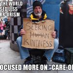 The world COULD be a much better place don't you think? | WHAT IF THE WORLD FOCUSED LESS ON "TERR-ORISM AND FOCUSED MORE ON "CARE-ORISM" | image tagged in seeking human kindness,caring,memes,compassion,homeless | made w/ Imgflip meme maker
