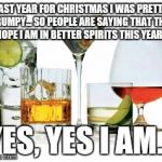 Spirits | LAST YEAR FOR CHRISTMAS I WAS PRETTY GRUMPY... SO PEOPLE ARE SAYING THAT THEY HOPE I AM IN BETTER SPIRITS THIS YEAR... YES, YES I AM... | image tagged in spirits | made w/ Imgflip meme maker