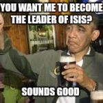 Go Home Obama, You're Drunk | YOU WANT ME TO BECOME THE LEADER OF ISIS? SOUNDS GOOD | image tagged in go home obama you're drunk | made w/ Imgflip meme maker