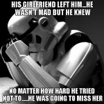 Stormtroopers are always missing someone. | HIS GIRLFRIEND LEFT HIM...HE WASN'T MAD BUT HE KNEW NO MATTER HOW HARD HE TRIED NOT TO.....HE WAS GOING TO MISS HER | image tagged in depressed stormtrooper,funny,star wars,stormtrooper,memes | made w/ Imgflip meme maker