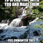 waterfall | IF YOU ASK SOMEONE TO SPEND TIME WITH YOU AND MAKE THEM FEEL UNWANTED THEY ARE GOING TO STOP ACCEPTING YOUR INVITATION. | image tagged in waterfall | made w/ Imgflip meme maker